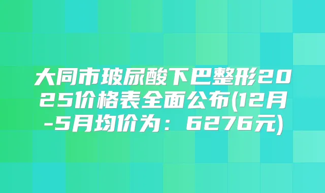 大同市玻尿酸下巴整形2025价格表全面公布(12月-5月均价为：6276元)