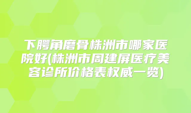 下腭角磨骨株洲市哪家医院好(株洲市周建屏医疗美容诊所价格表一览)