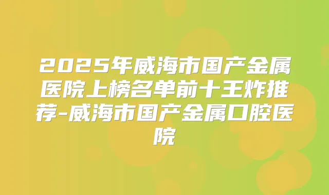 2025年威海市国产金属医院上榜名单前十王炸推荐-威海市国产金属口腔医院