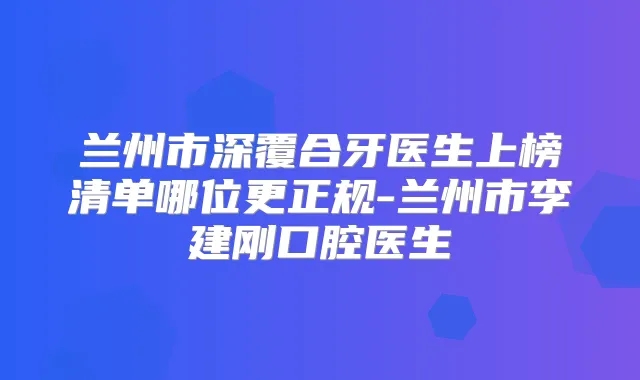 兰州市深覆合牙医生上榜清单哪位更正规-兰州市李建刚口腔医生