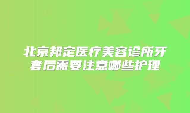 北京邦定医疗美容诊所牙套后需要注意哪些护理