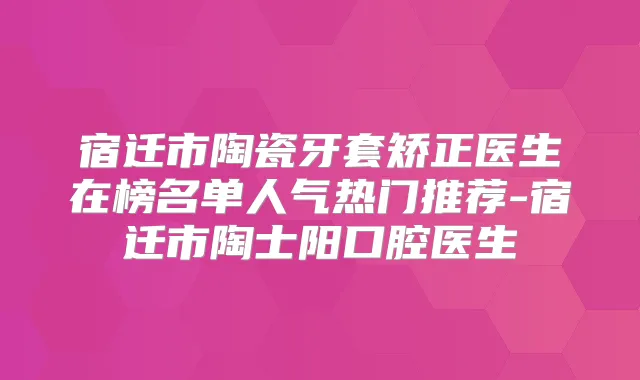 宿迁市陶瓷牙套矫正医生在榜名单人气热门推荐-宿迁市陶士阳口腔医生