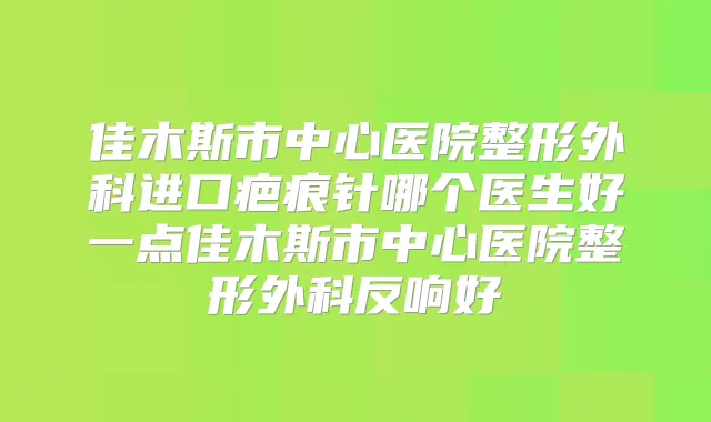 佳木斯市中心医院整形外科进口疤痕针哪个医生好一点佳木斯市中心医院整形外科反响好