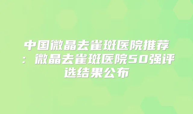 中国微晶去雀斑医院推荐:微晶去雀斑医院50强评选结果公布