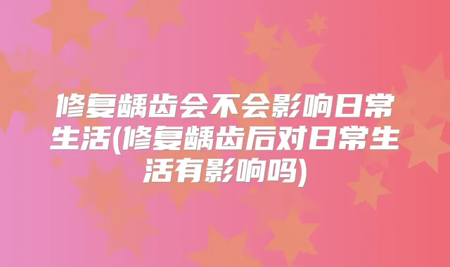 修复龋齿会不会影响日常生活(修复龋齿后对日常生活有影响吗)