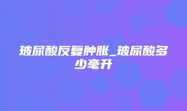 玻尿酸反复肿胀_玻尿酸多少毫升
