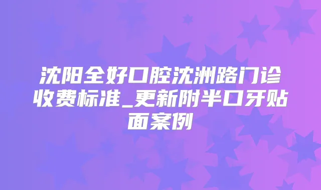 沈阳全好口腔沈洲路门诊收费标准_更新附半口牙贴面案例