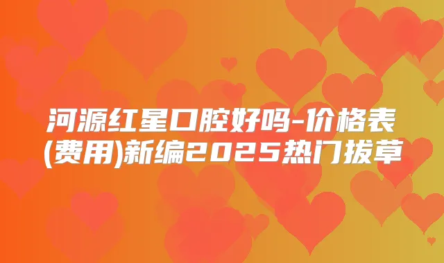 河源红星口腔好吗-价格表(费用)新编2025热门拔草