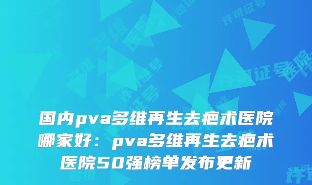 国内pva多维再生去疤术医院哪家好：pva多维再生去疤术医院50强榜单发布更新