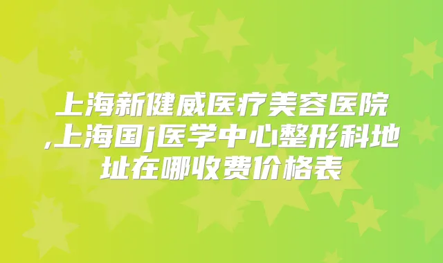 上海新健威医疗美容医院,上海国j医学中心整形科地址在哪收费价格表