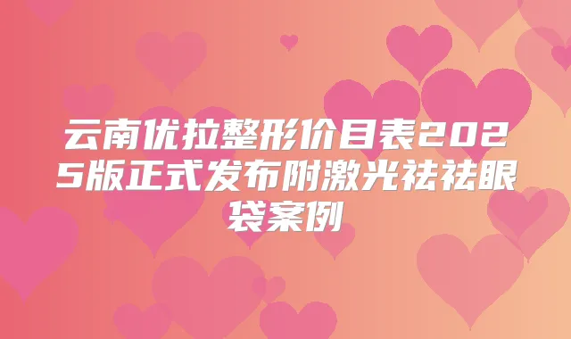 云南优拉整形价目表2025版正式发布附激光祛祛眼袋案例