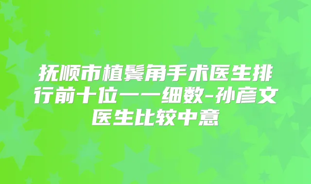 抚顺市植鬓角手术医生排行前十位一一细数-孙彦文医生比较中意