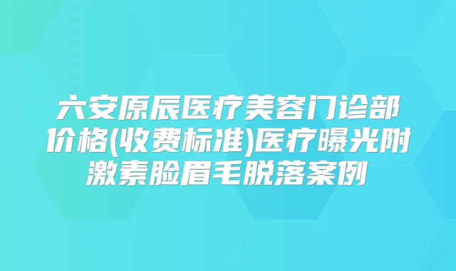六安原辰医疗美容门诊部价格(收费标准)医疗曝光附激素脸眉毛脱落案例