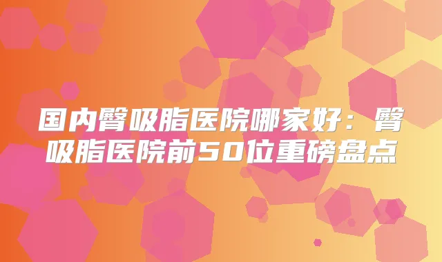 国内臀吸脂医院哪家好:臀吸脂医院前50位重磅盘点