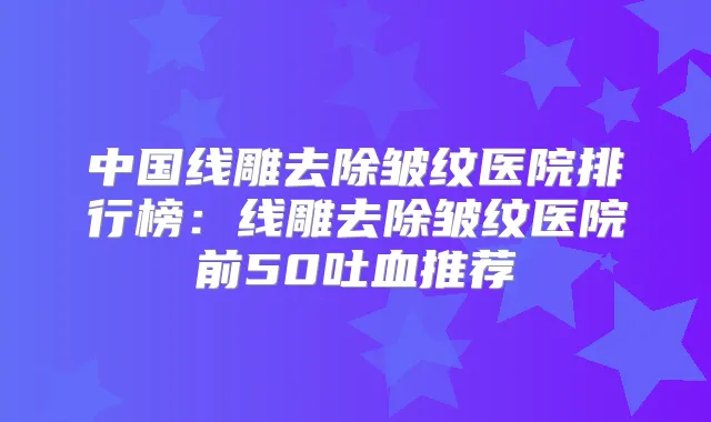 中国线雕去除皱纹医院排行榜：线雕去除皱纹医院前50吐血推荐