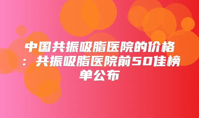 中国共振吸脂医院的价格：共振吸脂医院前50佳榜单公布