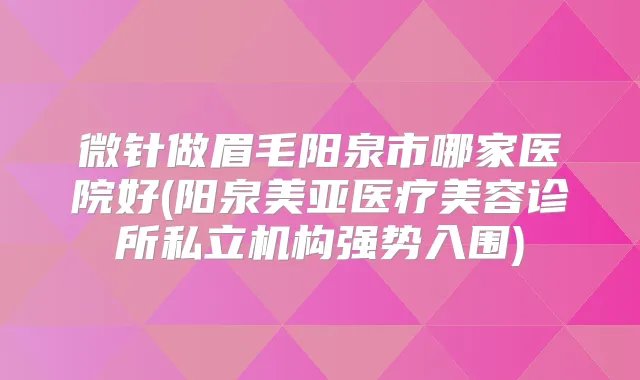 微针做眉毛阳泉市哪家医院好(阳泉美亚医疗美容诊所私立机构强势入围)