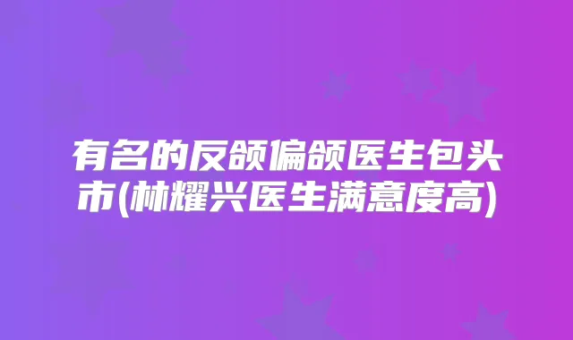 有名的反颌偏颌医生包头市(林耀兴医生满意度高)