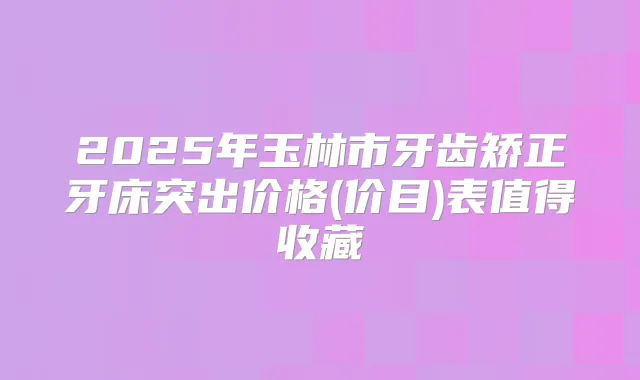2025年玉林市牙齿矫正牙床突出价格(价目)表值得收藏