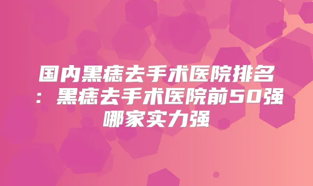 国内黑痣去手术医院排名：黑痣去手术医院前50强哪家实力强