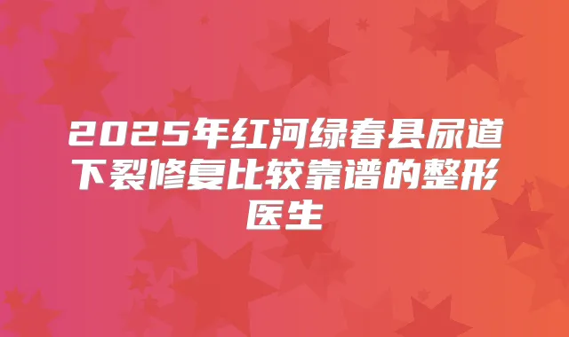 2025年红河绿春县尿道下裂修复比较靠谱的整形医生