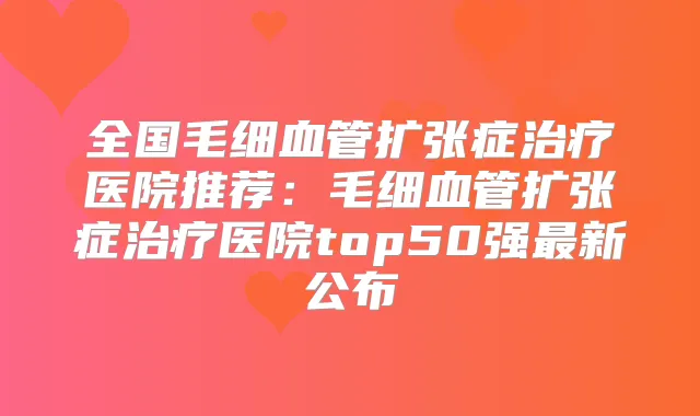 全国毛细血管扩张症医院推荐:毛细血管扩张症医院top50强新公布