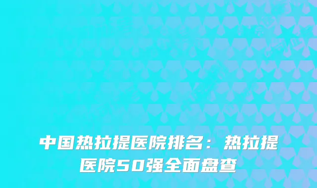 中国热拉提医院排名:热拉提医院50强全面盘查