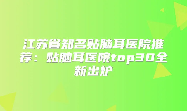 江苏省知名贴脑耳医院推荐：贴脑耳医院top30全新出炉