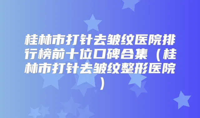桂林市打针去皱纹医院排行榜前十位口碑合集(桂林市打针去皱纹整形医院)