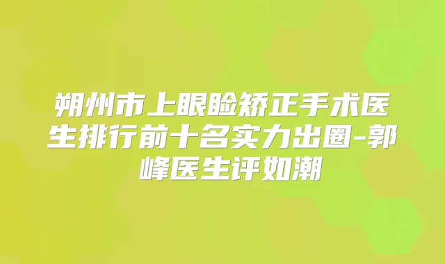 朔州市上眼睑矫正手术医生排行前十名实力出圈-郭崚峰医生评如潮