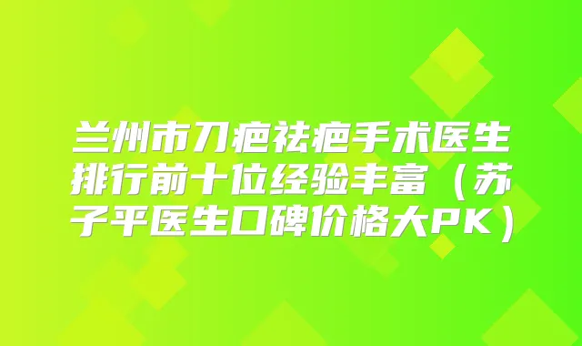 兰州市刀疤祛疤手术医生排行前十位经验丰富(苏子平医生口碑价格大PK)