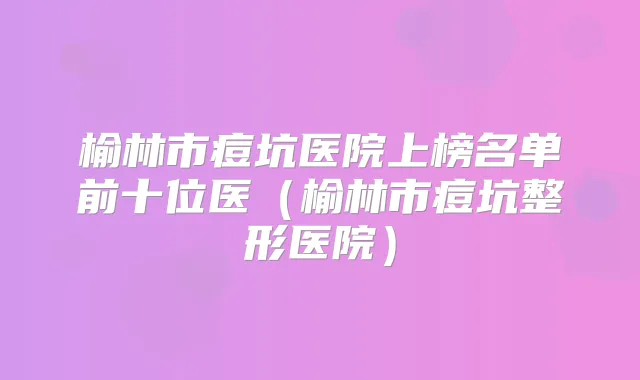 榆林市痘坑医院上榜名单前十位医（榆林市痘坑整形医院）