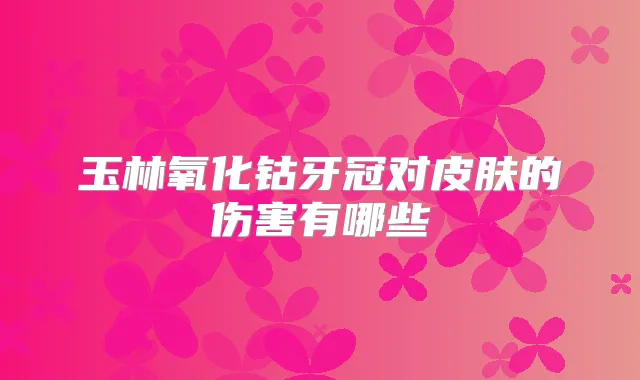 玉林氧化钴牙冠对皮肤的伤害有哪些
