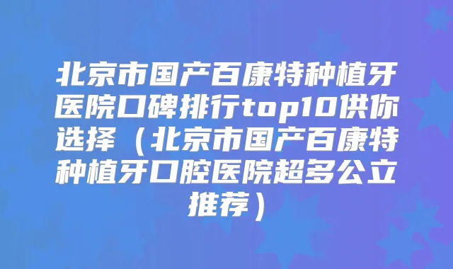 北京市国产百康特种植牙医院口碑排行top10供你选择（北京市国产百康特种植牙口腔医院超多公立推荐）
