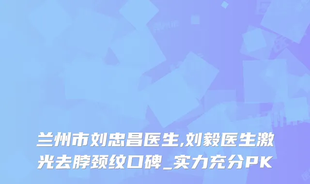 兰州市刘忠昌医生,刘毅医生激光去脖颈纹口碑_实力充分PK