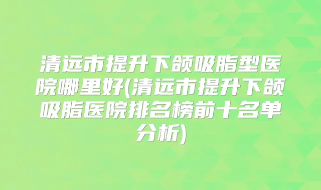 清远市提升下颌吸脂型医院哪里好(清远市提升下颌吸脂医院排名榜前十名单分析)