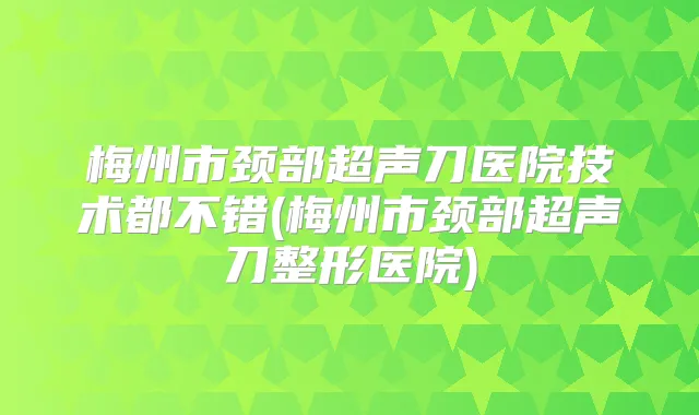 梅州市颈部超声刀医院技术都不错(梅州市颈部超声刀整形医院)