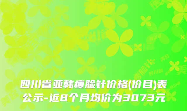 四川省亚韩瘦脸针价格(价目)表公示-近8个月均价为3073元