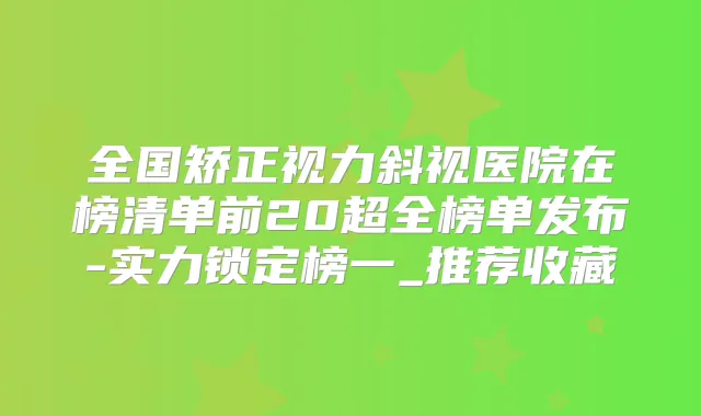 全国矫正视力斜视医院在榜清单前20超全榜单发布-实力锁定榜一_推荐收藏