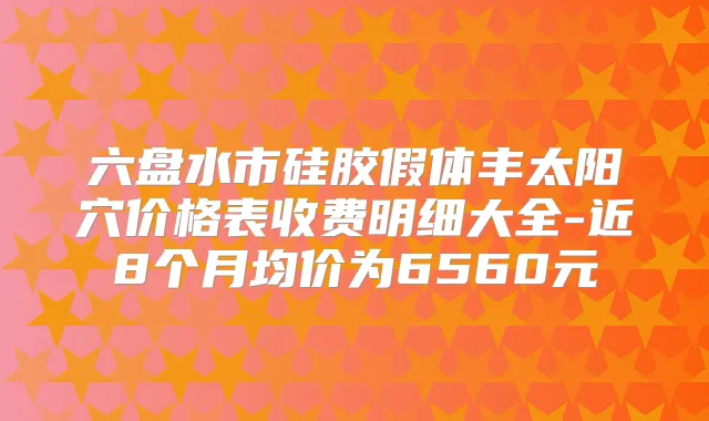 六盘水市硅胶假体丰太阳穴价格表收费明细大全-近8个月均价为6560元