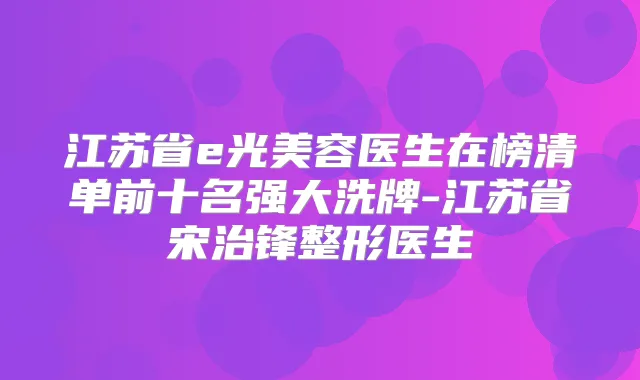 江苏省e光美容医生在榜清单前十名强大洗牌-江苏省宋治锋整形医生