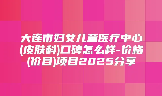 大连市妇女儿童医疗中心(皮肤科)口碑怎么样-价格(价目)项目2025分享