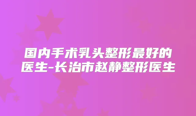 国内手术乳头整形好的医生-长治市赵静整形医生