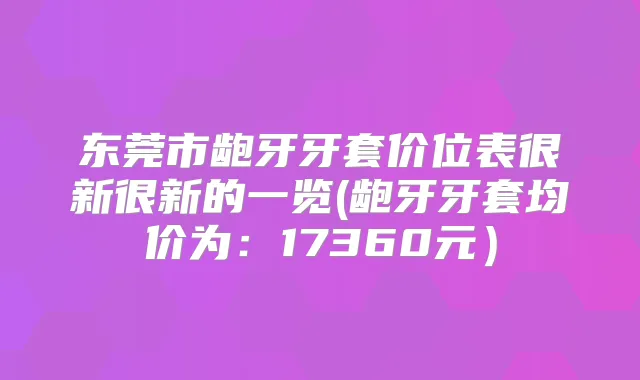 东莞市龅牙牙套价位表很新很新的一览(龅牙牙套均价为:17360元)