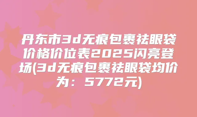 丹东市3d无痕包裹祛眼袋价格价位表2025闪亮登场(3d无痕包裹祛眼袋均价为：5772元)