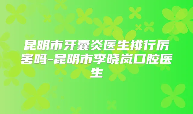 昆明市牙囊炎医生排行厉害吗-昆明市李晓岚口腔医生