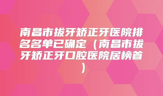南昌市拔牙矫正牙医院排名名单已确定(南昌市拔牙矫正牙口腔医院居榜首)