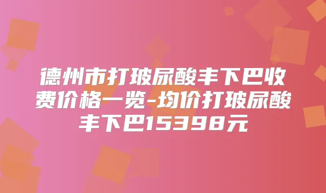 德州市打玻尿酸丰下巴收费价格一览-均价打玻尿酸丰下巴15398元