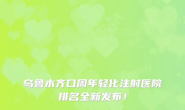 乌鲁木齐口周年轻化注射医院排名全新发布!