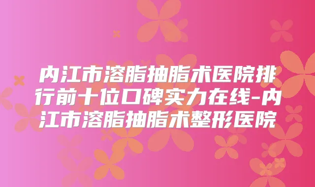 内江市溶脂抽脂术医院排行前十位口碑实力在线-内江市溶脂抽脂术整形医院
